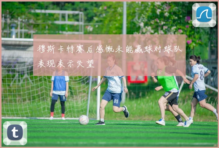 穆斯卡特赛后感慨未能赢球对球队表现表示失望