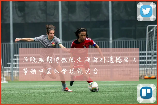 马晓旭期待教练生涯弥补遗憾努力带领中国队登顶领奖台