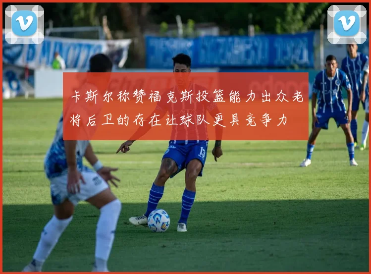 卡斯尔称赞福克斯投篮能力出众老将后卫的存在让球队更具竞争力