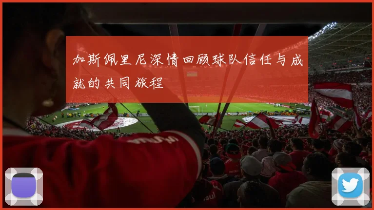 加斯佩里尼深情回顾球队信任与成就的共同旅程
