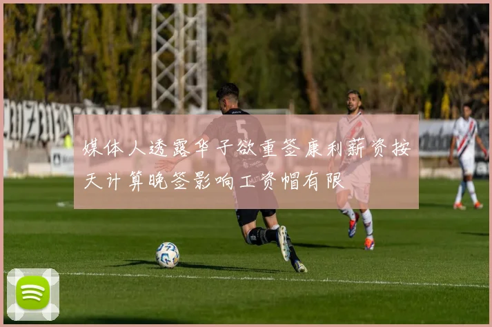 媒体人透露华子欲重签康利薪资按天计算晚签影响工资帽有限