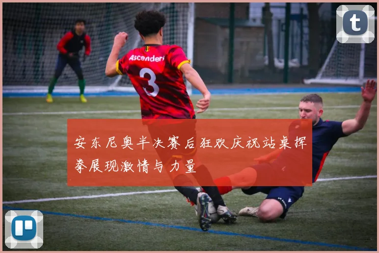 安东尼奥半决赛后狂欢庆祝站桌挥拳展现激情与力量