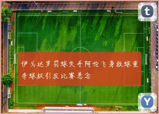 伊戈达罗罚球失手阿伦飞身救球重夺球权引发比赛悬念
