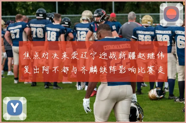 焦点对决来袭辽宁迎战新疆赵继伟复出阿不都与齐麟缺阵影响比赛走势