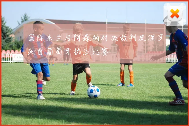 国际米兰与阿森纳对决裁判皮涅罗来自葡萄牙执法比赛