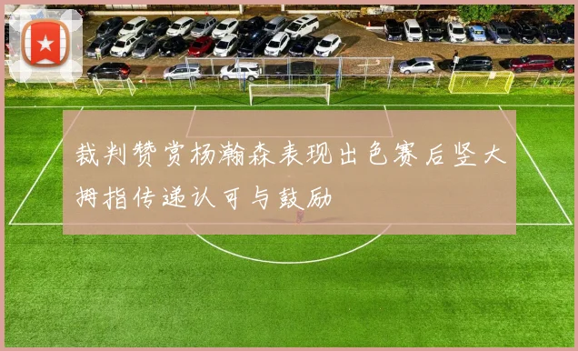 裁判赞赏杨瀚森表现出色赛后竖大拇指传递认可与鼓励