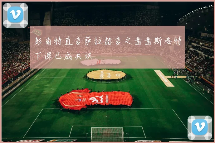 彭南特直言萨拉赫言之凿凿斯洛特下课已成共识