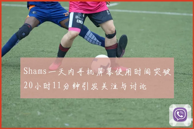 Shams一天内手机屏幕使用时间突破20小时11分钟引发关注与讨论