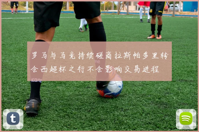 罗马与马竞持续磋商拉斯帕多里转会西超杯之行不会影响交易进程