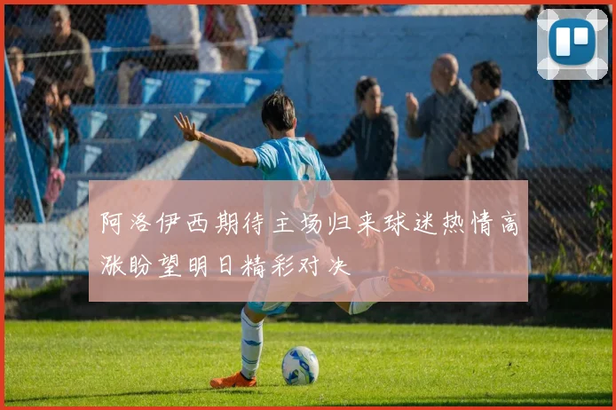 阿洛伊西期待主场归来球迷热情高涨盼望明日精彩对决