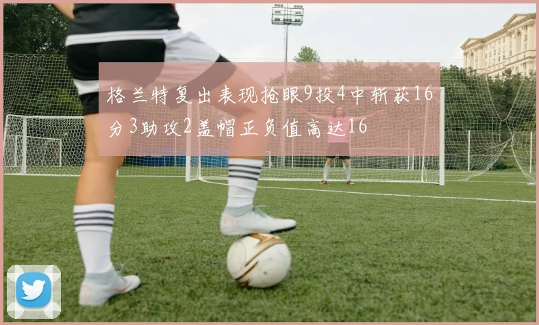 格兰特复出表现抢眼9投4中斩获16分3助攻2盖帽正负值高达16